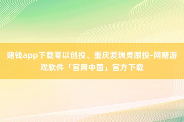 赌钱app下载零以创投、重庆爱瑞灵跟投-网赌游戏软件「官网中国」官方下载