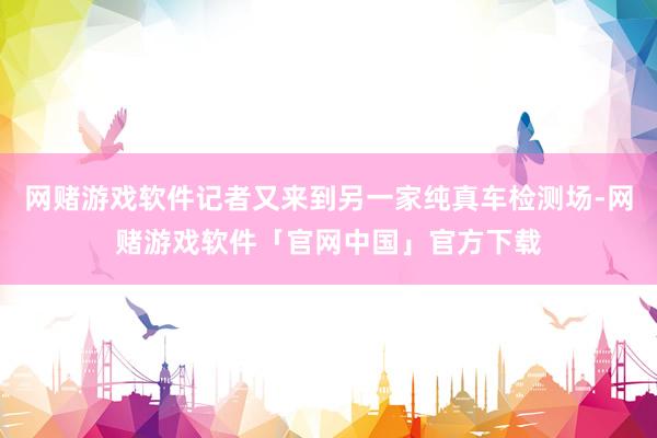 网赌游戏软件记者又来到另一家纯真车检测场-网赌游戏软件「官网中国」官方下载