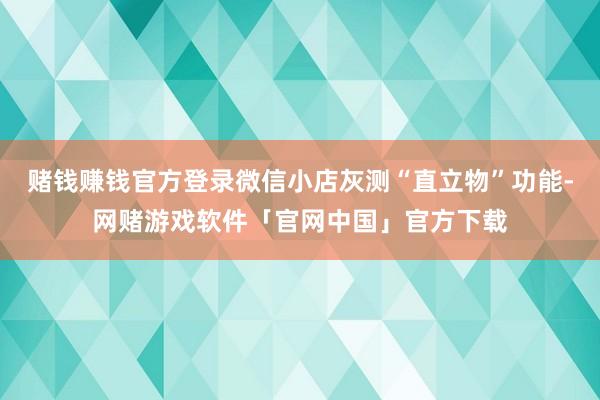 赌钱赚钱官方登录微信小店灰测“直立物”功能-网赌游戏软件「官网中国」官方下载
