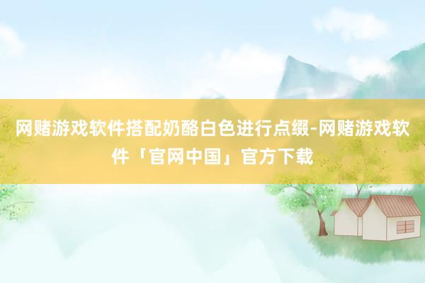 网赌游戏软件搭配奶酪白色进行点缀-网赌游戏软件「官网中国」官方下载