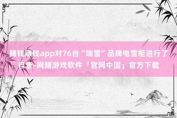 赌钱赚钱app对76台“瑞雪”品牌电雪柜进行了自查-网赌游戏软件「官网中国」官方下载