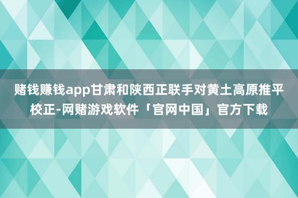 赌钱赚钱app甘肃和陕西正联手对黄土高原推平校正-网赌游戏软件「官网中国」官方下载