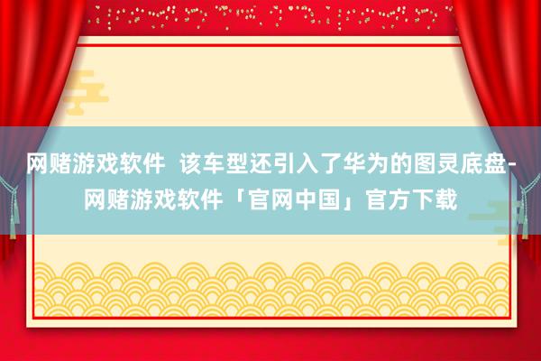 网赌游戏软件  该车型还引入了华为的图灵底盘-网赌游戏软件「官网中国」官方下载