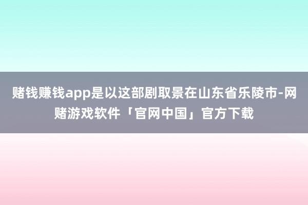 赌钱赚钱app是以这部剧取景在山东省乐陵市-网赌游戏软件「官网中国」官方下载