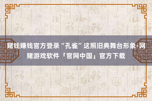 赌钱赚钱官方登录“孔雀”这照旧典舞台形象-网赌游戏软件「官网中国」官方下载