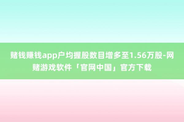 赌钱赚钱app户均握股数目增多至1.56万股-网赌游戏软件「官网中国」官方下载