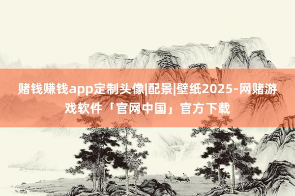 赌钱赚钱app定制头像|配景|壁纸2025-网赌游戏软件「官网中国」官方下载