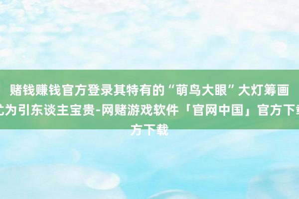 赌钱赚钱官方登录其特有的“萌鸟大眼”大灯筹画尤为引东谈主宝贵-网赌游戏软件「官网中国」官方下载