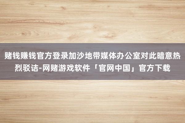 赌钱赚钱官方登录加沙地带媒体办公室对此暗意热烈驳诘-网赌游戏软件「官网中国」官方下载