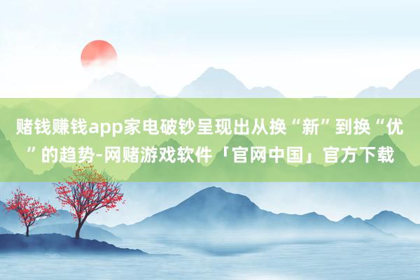 赌钱赚钱app家电破钞呈现出从换“新”到换“优”的趋势-网赌游戏软件「官网中国」官方下载