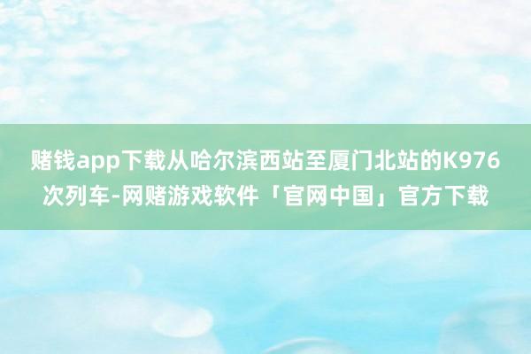 赌钱app下载从哈尔滨西站至厦门北站的K976次列车-网赌游戏软件「官网中国」官方下载