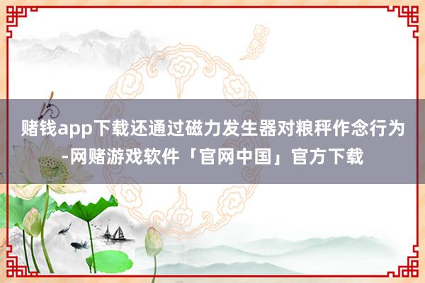 赌钱app下载还通过磁力发生器对粮秤作念行为-网赌游戏软件「官网中国」官方下载