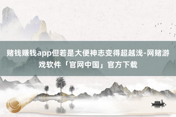 赌钱赚钱app但若是大便神志变得超越浅-网赌游戏软件「官网中国」官方下载