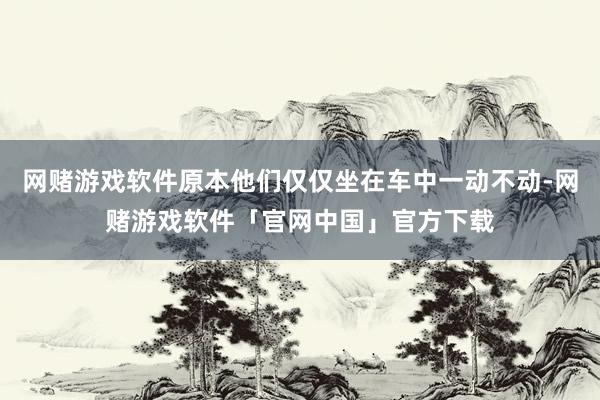 网赌游戏软件原本他们仅仅坐在车中一动不动-网赌游戏软件「官网中国」官方下载