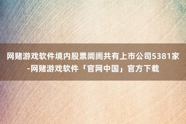 网赌游戏软件境内股票阛阓共有上市公司5381家-网赌游戏软件「官网中国」官方下载