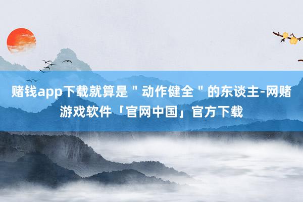 赌钱app下载就算是＂动作健全＂的东谈主-网赌游戏软件「官网中国」官方下载