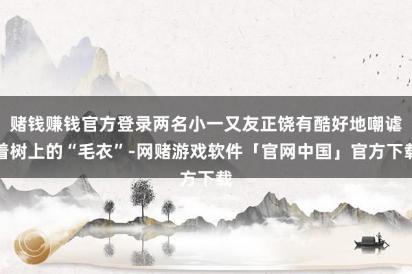 赌钱赚钱官方登录两名小一又友正饶有酷好地嘲谑着树上的“毛衣”-网赌游戏软件「官网中国」官方下载