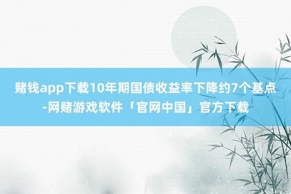 赌钱app下载10年期国债收益率下降约7个基点-网赌游戏软件「官网中国」官方下载