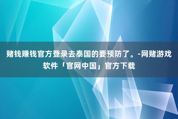 赌钱赚钱官方登录去泰国的要预防了。-网赌游戏软件「官网中国」官方下载