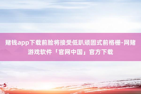 赌钱app下载前脸将接受低趴顽固式前格栅-网赌游戏软件「官网中国」官方下载