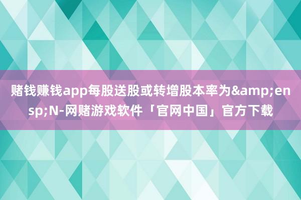 赌钱赚钱app每股送股或转增股本率为 N-网赌游戏软件「官网中国」官方下载