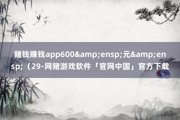 赌钱赚钱app600 元 (29-网赌游戏软件「官网中国」官方下载