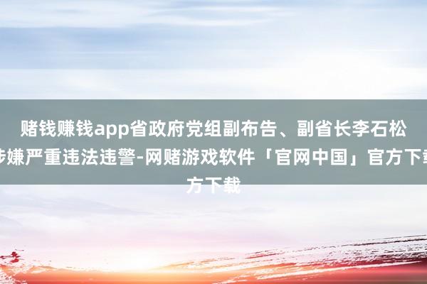 赌钱赚钱app省政府党组副布告、副省长李石松涉嫌严重违法违警-网赌游戏软件「官网中国」官方下载