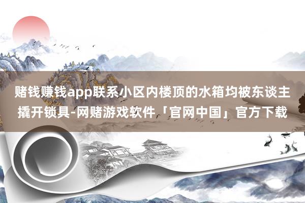 赌钱赚钱app联系小区内楼顶的水箱均被东谈主撬开锁具-网赌游戏软件「官网中国」官方下载
