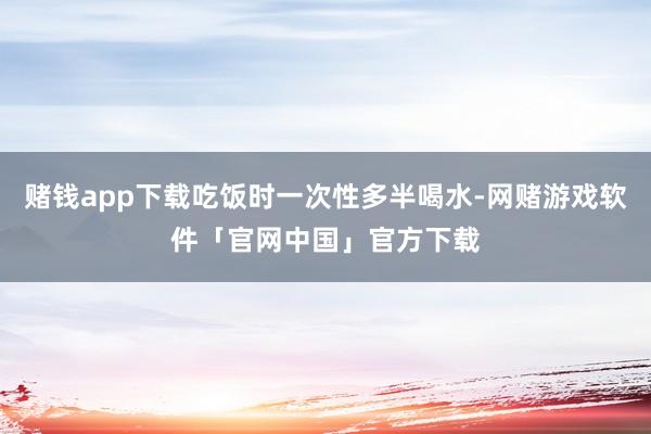 赌钱app下载吃饭时一次性多半喝水-网赌游戏软件「官网中国」官方下载