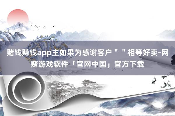 赌钱赚钱app主如果为感谢客户＂＂相等好卖-网赌游戏软件「官网中国」官方下载