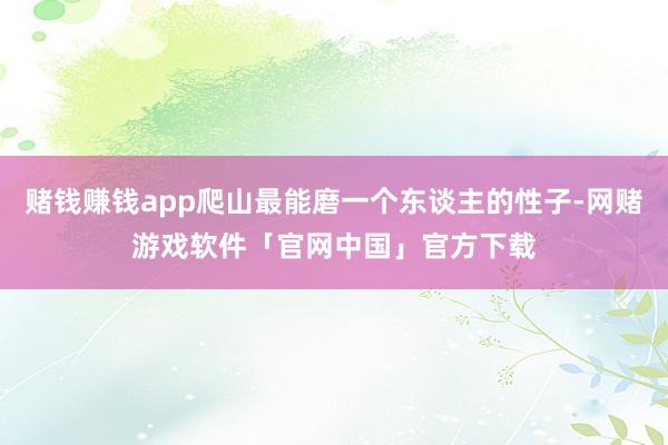 赌钱赚钱app爬山最能磨一个东谈主的性子-网赌游戏软件「官网中国」官方下载