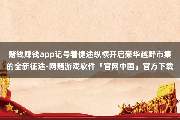 赌钱赚钱app记号着捷途纵横开启豪华越野市集的全新征途-网赌游戏软件「官网中国」官方下载