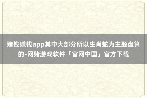 赌钱赚钱app其中大部分所以生肖蛇为主题盘算的-网赌游戏软件「官网中国」官方下载