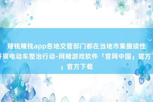 赌钱赚钱app各地交管部门都在当地市集握续性的开展电动车整治行动-网赌游戏软件「官网中国」官方下载