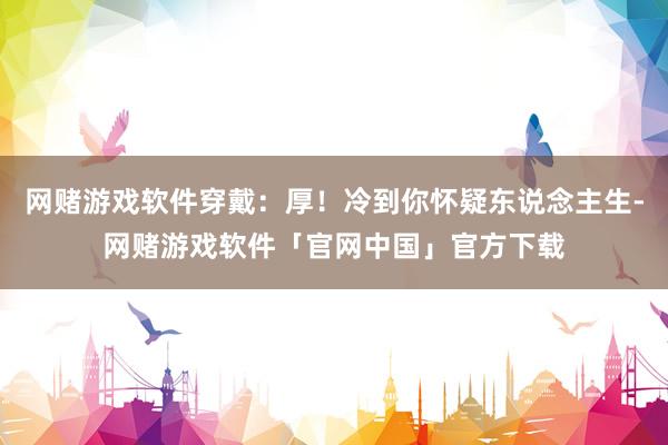 网赌游戏软件穿戴:厚!冷到你怀疑东说念主生-网赌游戏软件「官网中国」官方下载