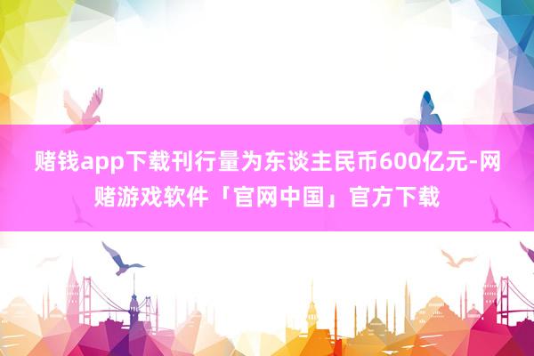 赌钱app下载刊行量为东谈主民币600亿元-网赌游戏软件「官网中国」官方下载