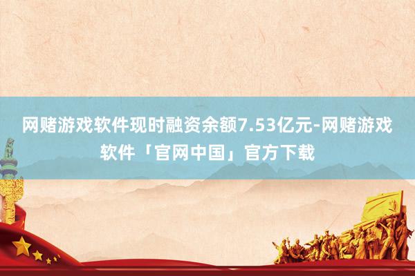 网赌游戏软件现时融资余额7.53亿元-网赌游戏软件「官网中国」官方下载