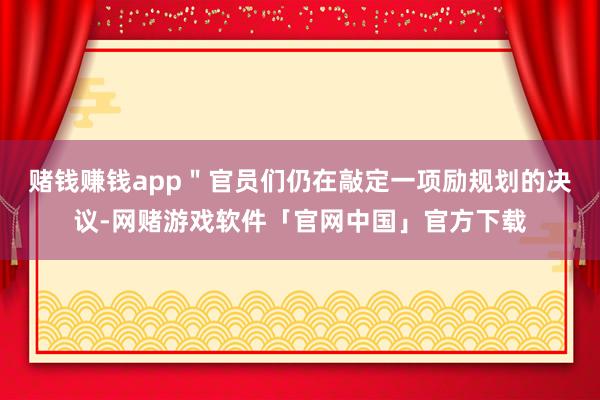 赌钱赚钱app＂官员们仍在敲定一项励规划的决议-网赌游戏软件「官网中国」官方下载