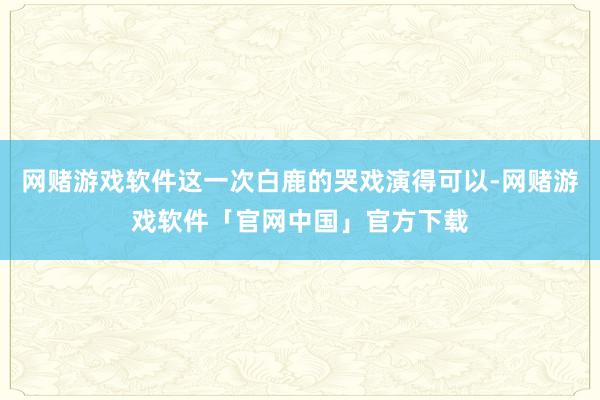 网赌游戏软件这一次白鹿的哭戏演得可以-网赌游戏软件「官网中国」官方下载