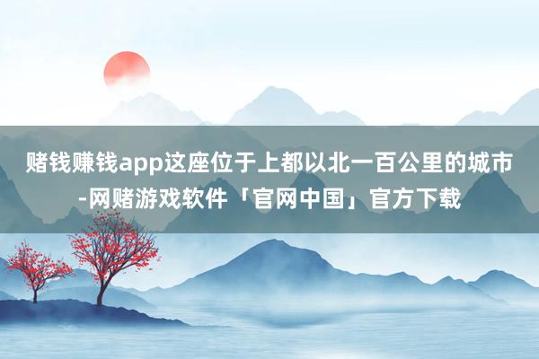 赌钱赚钱app这座位于上都以北一百公里的城市-网赌游戏软件「官网中国」官方下载