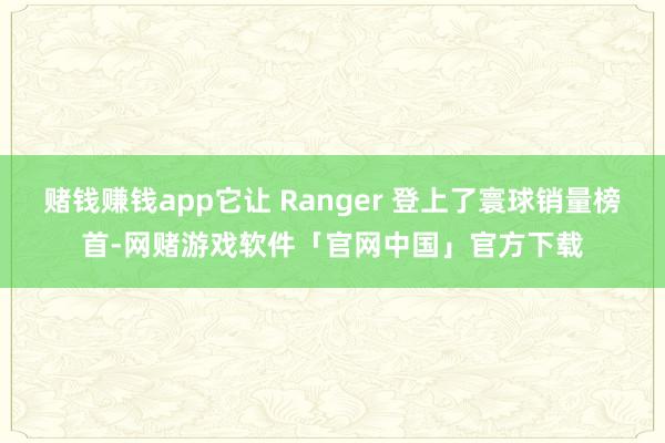 赌钱赚钱app它让 Ranger 登上了寰球销量榜首-网赌游戏软件「官网中国」官方下载