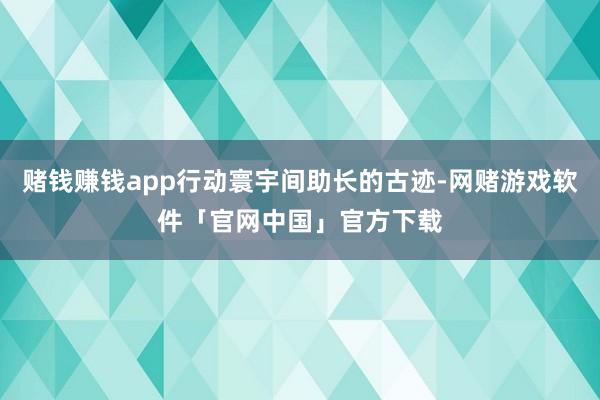 赌钱赚钱app行动寰宇间助长的古迹-网赌游戏软件「官网中国」官方下载