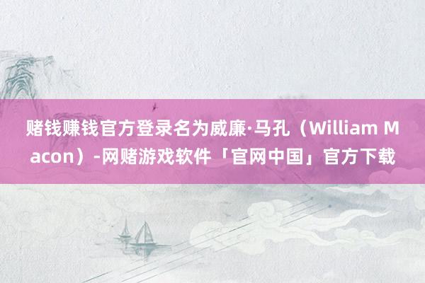 赌钱赚钱官方登录名为威廉·马孔（William Macon）-网赌游戏软件「官网中国」官方下载