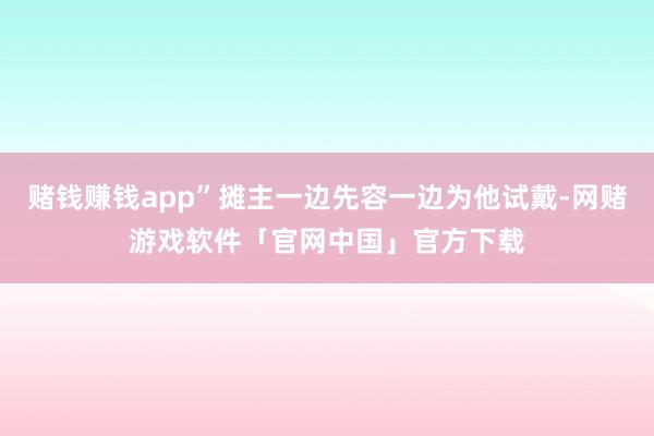 赌钱赚钱app”摊主一边先容一边为他试戴-网赌游戏软件「官网中国」官方下载