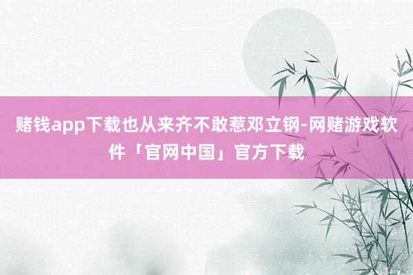 赌钱app下载也从来齐不敢惹邓立钢-网赌游戏软件「官网中国」官方下载