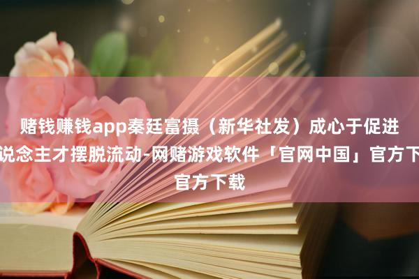 赌钱赚钱app秦廷富摄（新华社发）成心于促进东说念主才摆脱流动-网赌游戏软件「官网中国」官方下载
