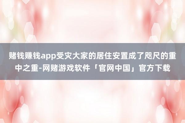 赌钱赚钱app受灾大家的居住安置成了咫尺的重中之重-网赌游戏软件「官网中国」官方下载