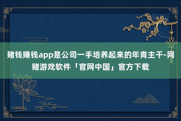 赌钱赚钱app是公司一手培养起来的年青主干-网赌游戏软件「官网中国」官方下载