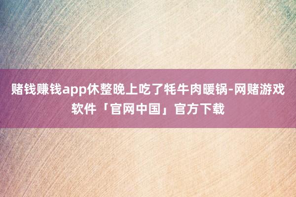 赌钱赚钱app休整晚上吃了牦牛肉暖锅-网赌游戏软件「官网中国」官方下载