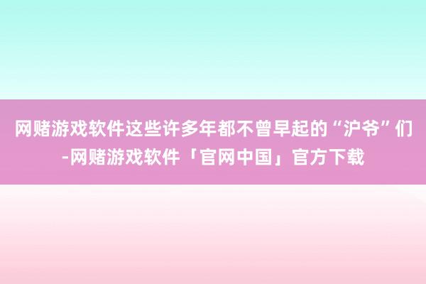 网赌游戏软件这些许多年都不曾早起的“沪爷”们-网赌游戏软件「官网中国」官方下载